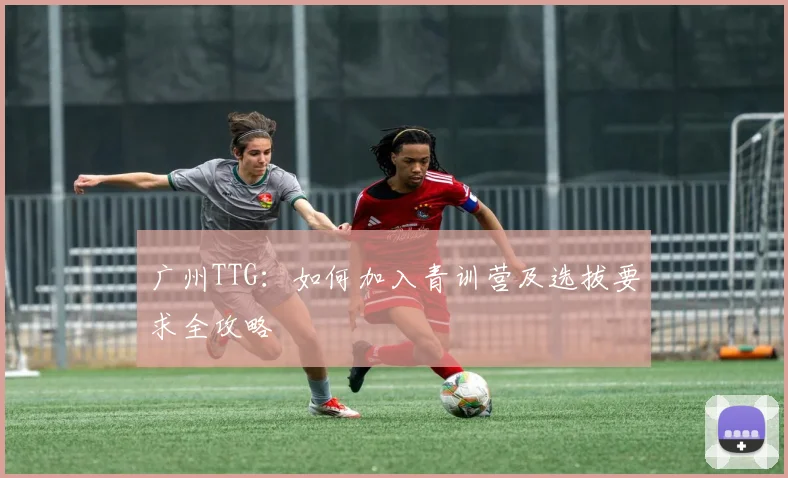 广州TTG：如何加入青训营及选拔要求全攻略