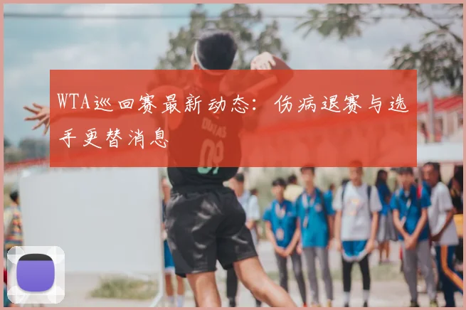 WTA巡回赛最新动态：伤病退赛与选手更替消息