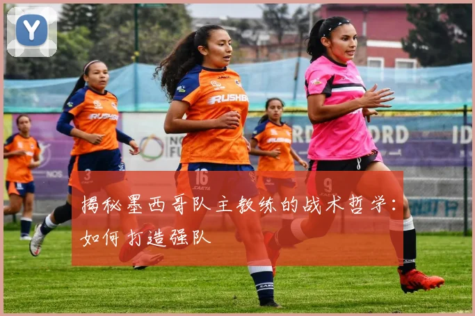 揭秘墨西哥队主教练的战术哲学：如何打造强队