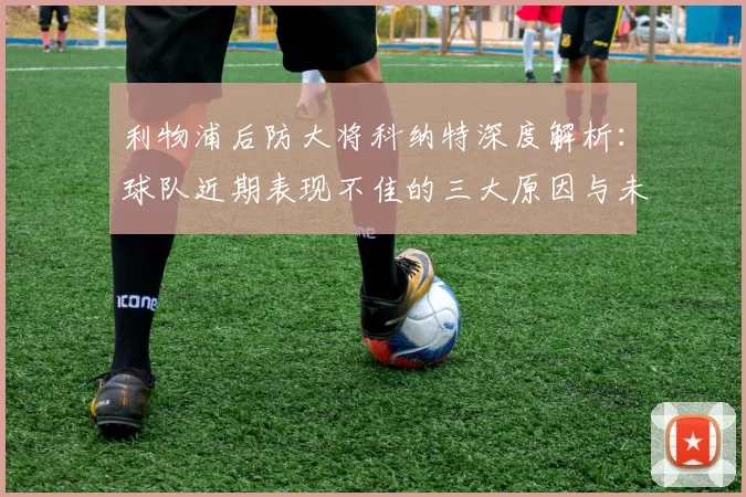 利物浦后防大将科纳特深度解析：球队近期表现不佳的三大原因与未来反弹信心
