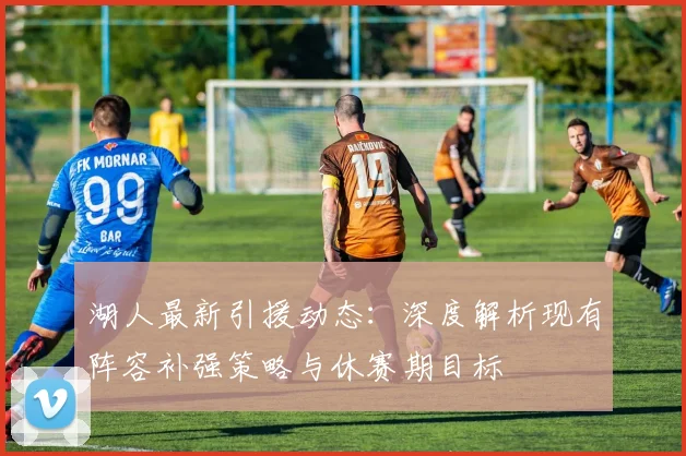 湖人最新引援动态：深度解析现有阵容补强策略与休赛期目标
