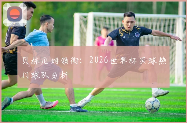 贝林厄姆领衔：2026世界杯买球热门球队分析