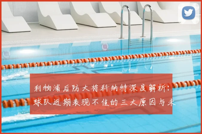 利物浦后防大将科纳特深度解析:球队近期表现不佳的三大原因与未来反弹信心
