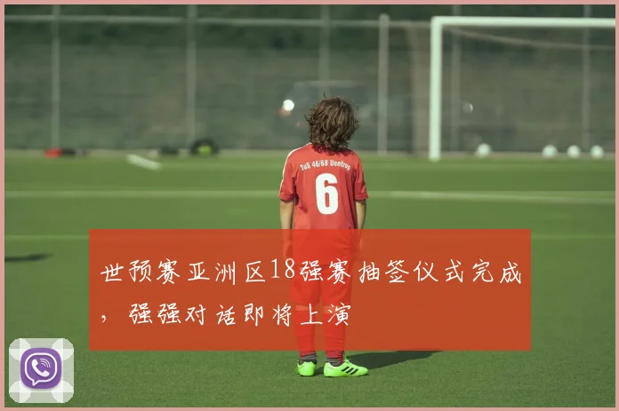 世预赛亚洲区18强赛抽签仪式完成，强强对话即将上演