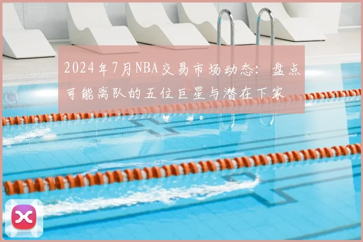 2024年7月NBA交易市场动态:盘点可能离队的五位巨星与潜在下家