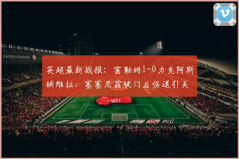 英超最新战报：富勒姆1-0力克阿斯顿维拉，塞塞尼翁破门后伤退引关注，附比赛集锦回看