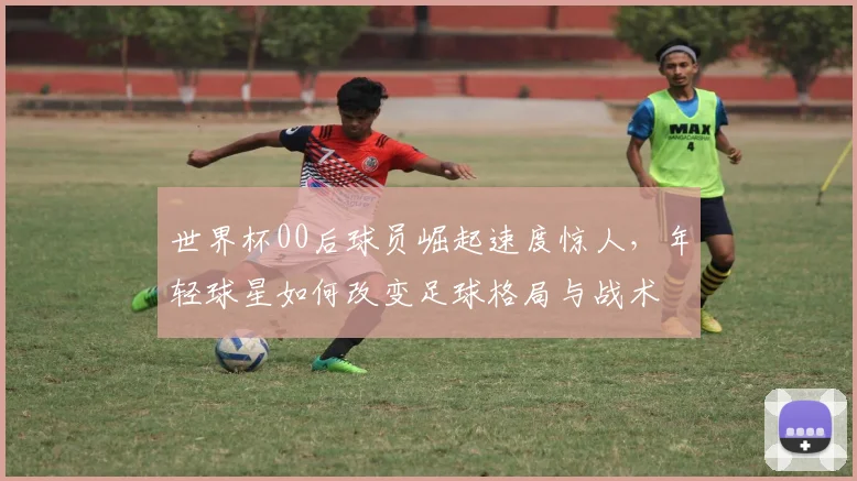 世界杯00后球员崛起速度惊人，年轻球星如何改变足球格局与战术