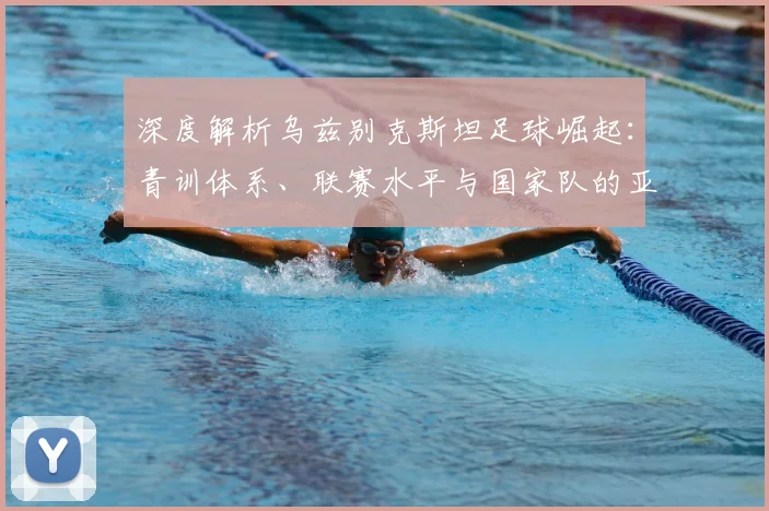 深度解析乌兹别克斯坦足球崛起：青训体系、联赛水平与国家队的亚洲新势力之路