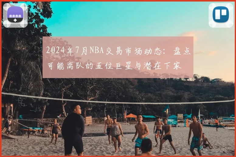 2024年7月NBA交易市场动态：盘点可能离队的五位巨星与潜在下家